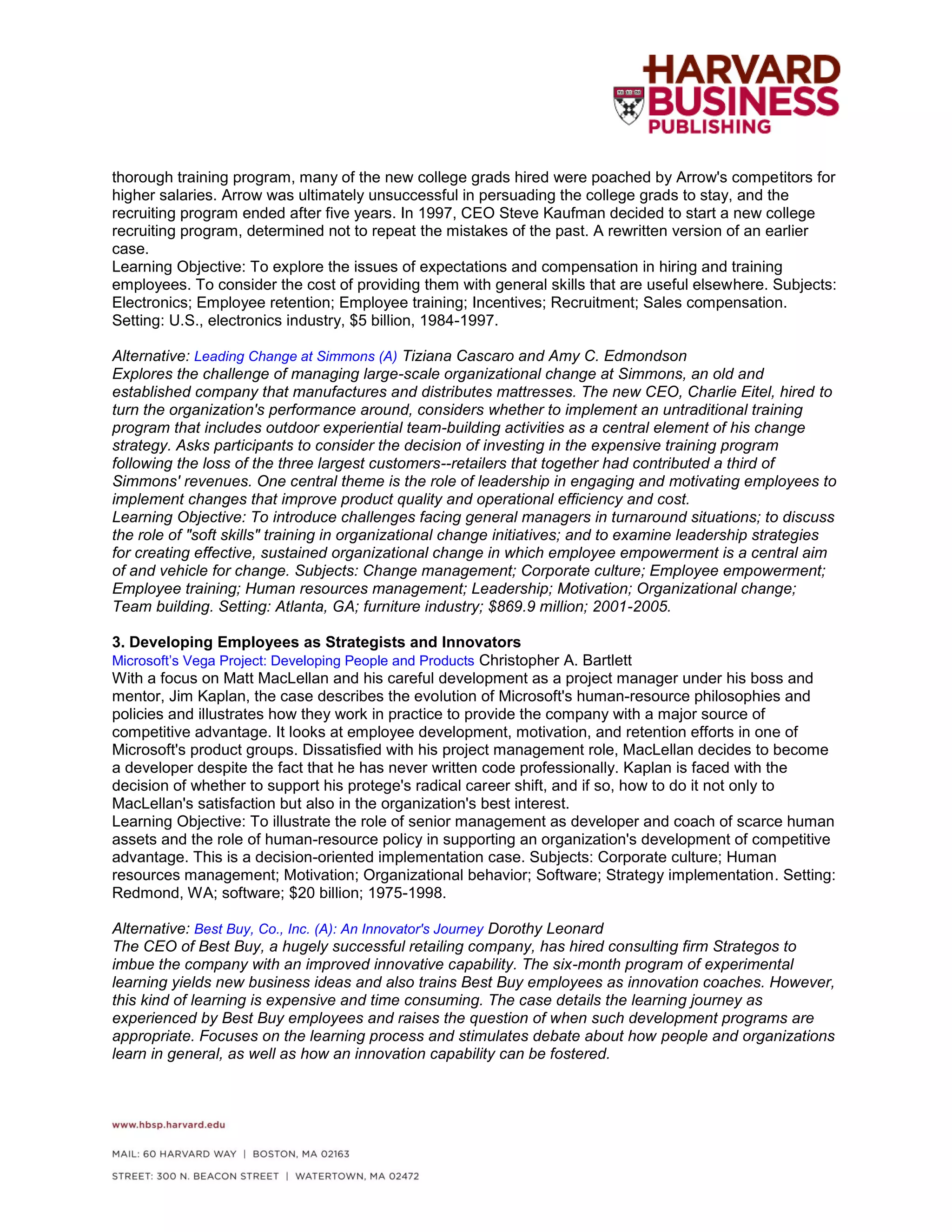 thorough training program, many of the new college grads hired were poached by Arrow's competitors for
higher salaries. Arrow was ultimately unsuccessful in persuading the college grads to stay, and the
recruiting program ended after five years. In 1997, CEO Steve Kaufman decided to start a new college
recruiting program, determined not to repeat the mistakes of the past. A rewritten version of an earlier
case.
Learning Objective: To explore the issues of expectations and compensation in hiring and training
employees. To consider the cost of providing them with general skills that are useful elsewhere. Subjects:
Electronics; Employee retention; Employee training; Incentives; Recruitment; Sales compensation.
Setting: U.S., electronics industry, $5 billion, 1984-1997.
Alternative: Leading Change at Simmons (A) Tiziana Cascaro and Amy C. Edmondson
Explores the challenge of managing large-scale organizational change at Simmons, an old and
established company that manufactures and distributes mattresses. The new CEO, Charlie Eitel, hired to
turn the organization's performance around, considers whether to implement an untraditional training
program that includes outdoor experiential team-building activities as a central element of his change
strategy. Asks participants to consider the decision of investing in the expensive training program
following the loss of the three largest customers--retailers that together had contributed a third of
Simmons' revenues. One central theme is the role of leadership in engaging and motivating employees to
implement changes that improve product quality and operational efficiency and cost.
Learning Objective: To introduce challenges facing general managers in turnaround situations; to discuss
the role of "soft skills" training in organizational change initiatives; and to examine leadership strategies
for creating effective, sustained organizational change in which employee empowerment is a central aim
of and vehicle for change. Subjects: Change management; Corporate culture; Employee empowerment;
Employee training; Human resources management; Leadership; Motivation; Organizational change;
Team building. Setting: Atlanta, GA; furniture industry; $869.9 million; 2001-2005.
3. Developing Employees as Strategists and Innovators
Microsoft’s Vega Project: Developing People and Products Christopher A. Bartlett
With a focus on Matt MacLellan and his careful development as a project manager under his boss and
mentor, Jim Kaplan, the case describes the evolution of Microsoft's human-resource philosophies and
policies and illustrates how they work in practice to provide the company with a major source of
competitive advantage. It looks at employee development, motivation, and retention efforts in one of
Microsoft's product groups. Dissatisfied with his project management role, MacLellan decides to become
a developer despite the fact that he has never written code professionally. Kaplan is faced with the
decision of whether to support his protege's radical career shift, and if so, how to do it not only to
MacLellan's satisfaction but also in the organization's best interest.
Learning Objective: To illustrate the role of senior management as developer and coach of scarce human
assets and the role of human-resource policy in supporting an organization's development of competitive
advantage. This is a decision-oriented implementation case. Subjects: Corporate culture; Human
resources management; Motivation; Organizational behavior; Software; Strategy implementation. Setting:
Redmond, WA; software; $20 billion; 1975-1998.
Alternative: Best Buy, Co., Inc. (A): An Innovator's Journey Dorothy Leonard
The CEO of Best Buy, a hugely successful retailing company, has hired consulting firm Strategos to
imbue the company with an improved innovative capability. The six-month program of experimental
learning yields new business ideas and also trains Best Buy employees as innovation coaches. However,
this kind of learning is expensive and time consuming. The case details the learning journey as
experienced by Best Buy employees and raises the question of when such development programs are
appropriate. Focuses on the learning process and stimulates debate about how people and organizations
learn in general, as well as how an innovation capability can be fostered.
 