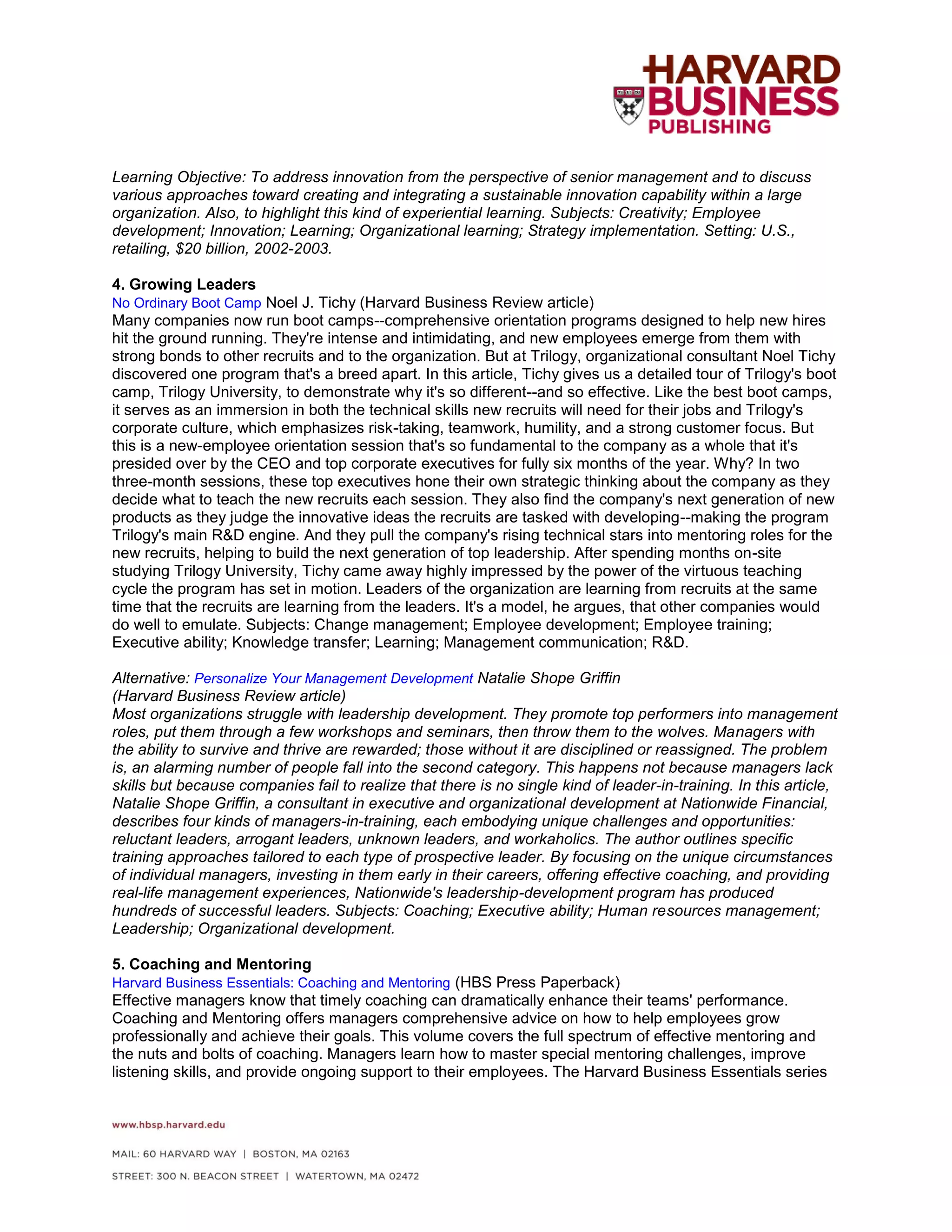 Learning Objective: To address innovation from the perspective of senior management and to discuss
various approaches toward creating and integrating a sustainable innovation capability within a large
organization. Also, to highlight this kind of experiential learning. Subjects: Creativity; Employee
development; Innovation; Learning; Organizational learning; Strategy implementation. Setting: U.S.,
retailing, $20 billion, 2002-2003.
4. Growing Leaders
No Ordinary Boot Camp Noel J. Tichy (Harvard Business Review article)
Many companies now run boot camps--comprehensive orientation programs designed to help new hires
hit the ground running. They're intense and intimidating, and new employees emerge from them with
strong bonds to other recruits and to the organization. But at Trilogy, organizational consultant Noel Tichy
discovered one program that's a breed apart. In this article, Tichy gives us a detailed tour of Trilogy's boot
camp, Trilogy University, to demonstrate why it's so different--and so effective. Like the best boot camps,
it serves as an immersion in both the technical skills new recruits will need for their jobs and Trilogy's
corporate culture, which emphasizes risk-taking, teamwork, humility, and a strong customer focus. But
this is a new-employee orientation session that's so fundamental to the company as a whole that it's
presided over by the CEO and top corporate executives for fully six months of the year. Why? In two
three-month sessions, these top executives hone their own strategic thinking about the company as they
decide what to teach the new recruits each session. They also find the company's next generation of new
products as they judge the innovative ideas the recruits are tasked with developing--making the program
Trilogy's main R&D engine. And they pull the company's rising technical stars into mentoring roles for the
new recruits, helping to build the next generation of top leadership. After spending months on-site
studying Trilogy University, Tichy came away highly impressed by the power of the virtuous teaching
cycle the program has set in motion. Leaders of the organization are learning from recruits at the same
time that the recruits are learning from the leaders. It's a model, he argues, that other companies would
do well to emulate. Subjects: Change management; Employee development; Employee training;
Executive ability; Knowledge transfer; Learning; Management communication; R&D.
Alternative: Personalize Your Management Development Natalie Shope Griffin
(Harvard Business Review article)
Most organizations struggle with leadership development. They promote top performers into management
roles, put them through a few workshops and seminars, then throw them to the wolves. Managers with
the ability to survive and thrive are rewarded; those without it are disciplined or reassigned. The problem
is, an alarming number of people fall into the second category. This happens not because managers lack
skills but because companies fail to realize that there is no single kind of leader-in-training. In this article,
Natalie Shope Griffin, a consultant in executive and organizational development at Nationwide Financial,
describes four kinds of managers-in-training, each embodying unique challenges and opportunities:
reluctant leaders, arrogant leaders, unknown leaders, and workaholics. The author outlines specific
training approaches tailored to each type of prospective leader. By focusing on the unique circumstances
of individual managers, investing in them early in their careers, offering effective coaching, and providing
real-life management experiences, Nationwide's leadership-development program has produced
hundreds of successful leaders. Subjects: Coaching; Executive ability; Human resources management;
Leadership; Organizational development.
5. Coaching and Mentoring
Harvard Business Essentials: Coaching and Mentoring (HBS Press Paperback)
Effective managers know that timely coaching can dramatically enhance their teams' performance.
Coaching and Mentoring offers managers comprehensive advice on how to help employees grow
professionally and achieve their goals. This volume covers the full spectrum of effective mentoring and
the nuts and bolts of coaching. Managers learn how to master special mentoring challenges, improve
listening skills, and provide ongoing support to their employees. The Harvard Business Essentials series
 