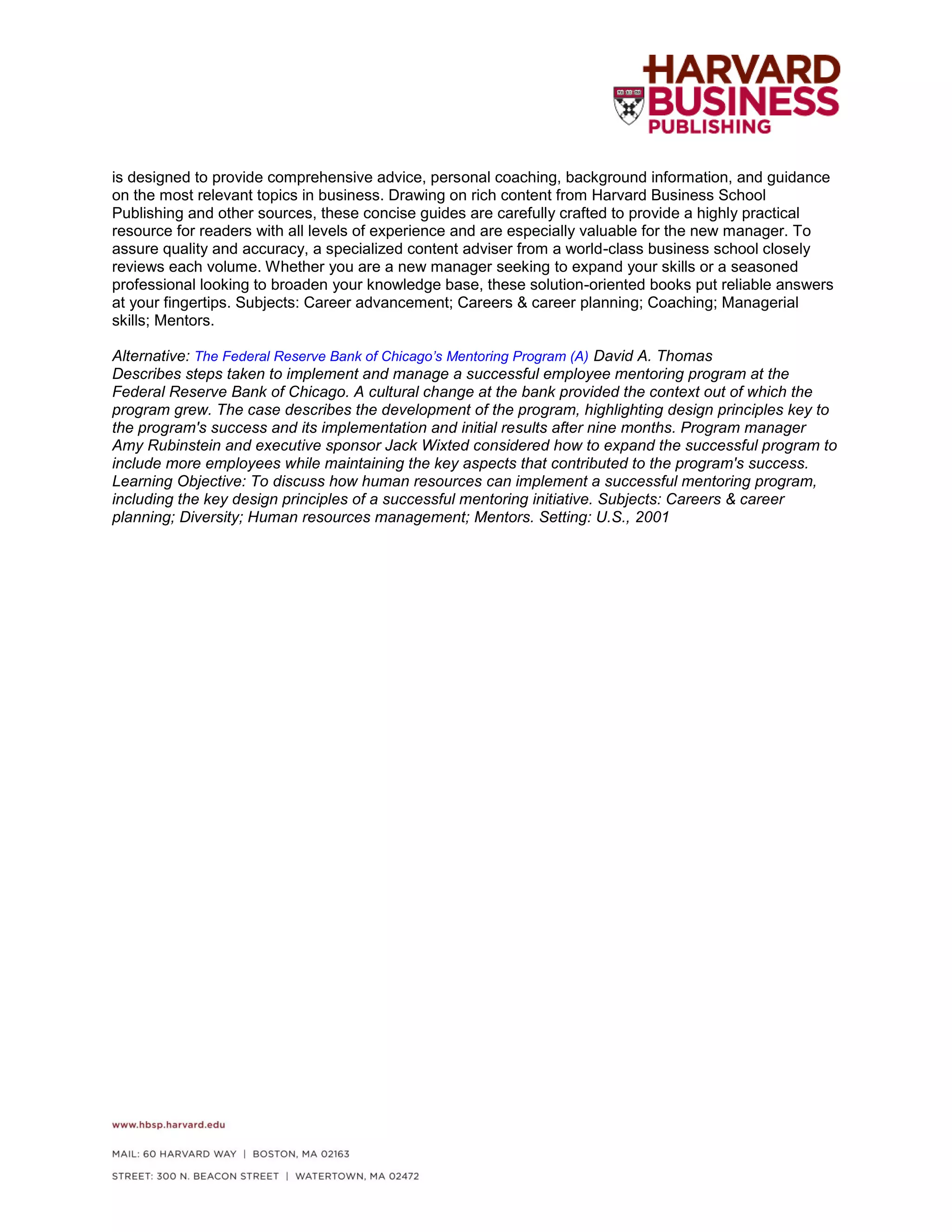 is designed to provide comprehensive advice, personal coaching, background information, and guidance
on the most relevant topics in business. Drawing on rich content from Harvard Business School
Publishing and other sources, these concise guides are carefully crafted to provide a highly practical
resource for readers with all levels of experience and are especially valuable for the new manager. To
assure quality and accuracy, a specialized content adviser from a world-class business school closely
reviews each volume. Whether you are a new manager seeking to expand your skills or a seasoned
professional looking to broaden your knowledge base, these solution-oriented books put reliable answers
at your fingertips. Subjects: Career advancement; Careers & career planning; Coaching; Managerial
skills; Mentors.
Alternative: The Federal Reserve Bank of Chicago’s Mentoring Program (A) David A. Thomas
Describes steps taken to implement and manage a successful employee mentoring program at the
Federal Reserve Bank of Chicago. A cultural change at the bank provided the context out of which the
program grew. The case describes the development of the program, highlighting design principles key to
the program's success and its implementation and initial results after nine months. Program manager
Amy Rubinstein and executive sponsor Jack Wixted considered how to expand the successful program to
include more employees while maintaining the key aspects that contributed to the program's success.
Learning Objective: To discuss how human resources can implement a successful mentoring program,
including the key design principles of a successful mentoring initiative. Subjects: Careers & career
planning; Diversity; Human resources management; Mentors. Setting: U.S., 2001
 