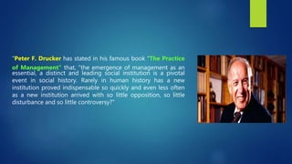 "Peter F. Drucker has stated in his famous book "The Practice
of Management" that, "the emergence of management as an
essential, a distinct and leading social institution is a pivotal
event in social history. Rarely in human history has a new
institution proved indispensable so quickly and even less often
as a new institution arrived with so little opposition, so little
disturbance and so little controversy?"
 