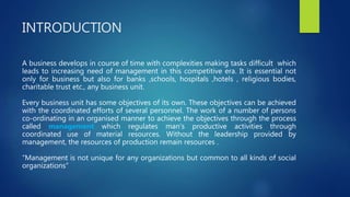 INTRODUCTION
A business develops in course of time with complexities making tasks difficult which
leads to increasing need of management in this competitive era. It is essential not
only for business but also for banks ,schools, hospitals ,hotels , religious bodies,
charitable trust etc., any business unit.
Every business unit has some objectives of its own. These objectives can be achieved
with the coordinated efforts of several personnel. The work of a number of persons
co-ordinating in an organised manner to achieve the objectives through the process
called management which regulates man's productive activities through
coordinated use of material resources. Without the leadership provided by
management, the resources of production remain resources .
“Management is not unique for any organizations but common to all kinds of social
organizations”
 