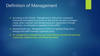 Definition of Management
 According to Mc Farland, "Management is defined for conceptual,
theoretical and analytical purposes as that process by which managers
create, direct, maintain and operate purposive organization through
systematic, co-ordinated co-operative human effort."
 Harold Koontz says, "Management is the art of getting things done
through and within formally organized group”
 So management is basically the sum total of all the activities like planning
,organising ,implementing, controlling and review
 