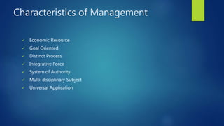 Characteristics of Management
 Economic Resource
 Goal Oriented
 Distinct Process
 Integrative Force
 System of Authority
 Multi-disciplinary Subject
 Universal Application
 