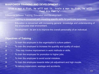 103
MANPOWER TRAINING AND DEVELOPMENT :
“Give a man a fish, he will eat it. Train a man to fish, he will
feed his family”.
Difference between Training, Education and Development :
- Training is concerned with imparting specific skills for particular purposes.
- Education is concerned with increasing general knowledge and understanding of
the employees total environment.
- Development - its aim is to improve the overall personality of an individual.
Objectives of Training :
 To train the employee in the organisation’s culture pattern.
 To train the employee to increase his quantity and quality of output.
 This may involve improvement in work methods or skills.
 To train the employee for promotion to higher jobs.
 To train the employee to avoid social mistakes.
 To train the employee towards letter job adjustment and high morale.
 To reduce supervision, wastage and accidents.
 