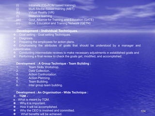 104
(i) Intranets (CD-ROM based training).
(j) Multi-Media--based training (MBT)
(k) Virtual Reality (VR)
(l) Distance learning
(m) Govt. Alliance for Training and Education (GATE)
(n) Govt. Education and Training Network (GETN)
Development : Individual Techniques.
 Goal setting - Goal setting Techniques.
 Diagnosis.
 Preparing the employees for action plans.
 Emphasising the attributes of goals that should be understood by a manager and
subordinates.
 Conducting intermediate reviews to make necessary adjustments in established goals and
 Performing a final review to check the goals get, modified, and accomplished.
Development : A Group Technique - Team Building :
1. Team Skills Workshop.
2. Data Collection.
3. Action Confrontation.
4. Action Planning.
5. Team Building.
6. Inter group team building.
Development : An Organisation - Wide Technique :
 TQM -
 What is meant by TQM.
 Why it is important.
 How it will be accomplished.
 Why the CEO is involved and committed.
 What benefits will be achieved.
 