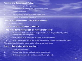 107
Training and Development Policy :
1. Place of training in the organisation.
2. Determination of Training and Development needs.
3. Selection of training.
4. Training Methods for operatives and executive.
5. Evaluation of trainees programme.
Training and Development : Instructional Methods :
 On the - job - training.
Job Instruction Training (JIT) Methods :
You must do the following to get ready to teach a job :
1. Decide what the learner must be taught in order to do the job efficiently, safely,
economically, and intelligently.
2. Have the right tools, equipment, supplies, and material ready.
3. Have the workplace property arranged, just as the worker will be expected to keep it.
Then you should instruct the learner by the following four basic steps :
Step - I : Preparation (of the learning) :
1. Put the learner at ease.
2. Find out what he or she already knows about the job.
3. Get the learner interested and desirous of learning the job.
 
