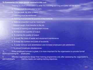 113
To Summarise the major points covered in this unit :
1. Training is a form of education to while the following learning principles can be applied :
a. Trainee must be motivated to learn.
b. Trainee must be able to learn.
c. Learning must be reinforced.
d. Training must provide for practice of the material.
e. Material presented must be meaningful.
f. Material taught must transfer to the job.
2. Purposes of training and development include :
a. To improve the quantity of output.
b. To improve the quality of output.
c. To lower the costs of waste and equipment maintenance.
d. To lower the number and costs of accidents.
e. To lower turnover and absenteeism and increase employee’s job satisfaction.
f. To prevent employee obsolescence.
.3. When employee turnover is great, it is more important for the organisation to provide formal
technical training for employees.
4. Effective organisations design their training programmes only after assessing the organisation’s
and individual’s training needs and setting training objectives.
 