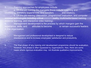 114
5. Training approaches for employees include.
a. On-the-job training (for mangers, these include coaching and
counseling, transitory experiences, and transfers and rotation).
b. Off-the-job training (discussion, programmed instruction, and computer
assisted technologies including critical reality, multimedia-based training,
distance learning, and interactive video training).
6. Management development is the process by which mangers gain the
experience, skills, and attitudes to become or remain successful leaders
in this organisation.
7. Management and professional development is designed to reduce
obsolescence and to increase employees’ satisfaction and productivity.
8. The final phase of any training and development programme should be evaluation.
However, this phase is often bypassed by organisations. Also, there are some
cases where rigorous evaluation may not illustrate qualitative improvements.
 
