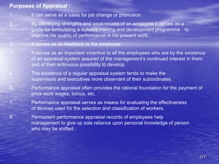 117
Purposes of Appraisal :
1. It can serve as a basis for job change or promotion.
2. By identifying strengths and weaknesses of an employee it serves as a
guide for formulating a suitable training and development programme to
improve his quality of performance in his present work.
3. It serves as an feedback to the employee.
4. It serves as an important incentive to all the employees who are by the existence
of an appraisal system assured of the management’s continued interest in them
and of their entinuous possibility to develop.
5. The existence of a regular appraisal system tends to make the
supervisors and executives more observant of their subordinates.
6. Performance appraisal often provides the rational foundation for the payment of
price work wages, bonus, etc.
7. Performance appraisal serves as means for evaluating the effectiveness
of devices used for the selection and classification of workers.
8. Permanent performance appraisal records of employees help
management to give up sole reliance upon personal knowledge of person
who may be shifted.
 