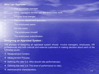 118
Who can Appraise :
1. The immediate manager.
2. Other managers familiar with the employees work.
3. A higher level manger.
4. Personnel department specialist.
5. The employees peers.
6. Service users.
7. The employees himself.
8. The employees subordinates.
Designing an Appraisal System :
The process of designing an appraisal system should involve managers, employees, HR
professionals and both internal and external customers in making decision about each of the
following issues :
 Measurement Content.
 Measurement Process.
 Defining the rater (i.e. Who should rate performances).
 Defining the rater (i.e. The level of performance to rate).
 Administrative characteristics.
 