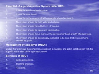 119
Essential of a good Appraisal System under HRD :
1. It must be easily understandable.
2. It must be data based.
3. It must have the support of all line people who administer it.
4. The system should be both valid and reliable.
5. The system should have Built - in - Incentive.
6. The system should be open and participative.
7. The system should focus more on the development and growth of employees.
8. The system should be periodically evaluated to be sure that it is continuing
to meet its goals.
Management by objectives (MBO) :
Under this technique the performance goals of a manager are get in collaboration with his
support at the start of the appraisal period.
Elements of MBO :
1. Setting objectives.
2. Tracking progress.
3. Recycling.
 