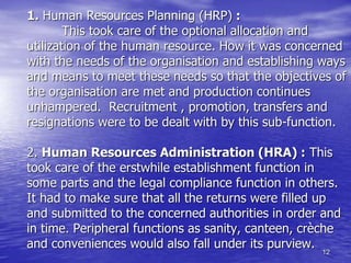 12
1. Human Resources Planning (HRP) :
This took care of the optional allocation and
utilization of the human resource. How it was concerned
with the needs of the organisation and establishing ways
and means to meet these needs so that the objectives of
the organisation are met and production continues
unhampered. Recruitment , promotion, transfers and
resignations were to be dealt with by this sub-function.
2. Human Resources Administration (HRA) : This
took care of the erstwhile establishment function in
some parts and the legal compliance function in others.
It had to make sure that all the returns were filled up
and submitted to the concerned authorities in order and
in time. Peripheral functions as sanity, canteen, crèche
and conveniences would also fall under its purview.
 