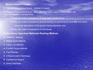 120
Measurement Process :
 Type of Measurement Scale - highest or lowest.
 Types of Rating instruments - there are three basic ways in which raters can
make performance assessments :
(1)They can make comparisons among raters’ performance.
(2)They can make comparisons among anchors or performance level ### and select
one most descriptive of the person being appraisal, and
(3)They can make comparisons of individuals.
Performance Appraisal Methods Ranking Method :
 Ranking Method.
 Rating Scale Method.
 Check List Method.
 Forced Choice Method.
 Field Review.
 Critical incident Technique.
 Confidential Report.
 Essay Appraisal.
 