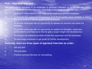 121
Post - Appraisal Interview :
The performance appraisal of an employee is generally followed up by an interview which
serves as a feedback for him. The main objectives of this feedback interview are :
(a) To bring in more classify in the roles of the supervisor and the employee.
(b) To increase the supervisor’s awareness of all those factors which facilitate or retard
the achievement of desired goals by the employee.
(c) To provide employee with an opportunity to release his tensions and stare his
anxieties.
(d) To provide employee with an opportunity to realise his strengths, weakness,
achievements and failures so that he gets a duper insight into his behaviour.
(e) To sharpen the behavioural skills of both the supervisor and the employee.
(f) To encourage employee to get goals for further development.
Generally, there are three types of appraisal interview as under :
1. Tell and Sell.
2. Tell and listen.
3. Problem solving Interview (or counselling).
 