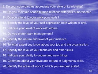 123
9. Do your subordinates appreciate your style of Leadership?
10. Do you maintain sound human relations with your subordinates.
11. Do you attend to your work punctually?
12. Specify the level of your self-expression both written or oral.
13. Indicate your level of work with others
14. Do you prefer team management?
15. Specify the nature and level of your initiative.
16. To what extent you know about your job and the organisation.
17. Specify the level of your technical and other skills.
18. Indicate your ability to understand new things.
19. Comment about your level and nature of judgments skills.
20. Identify the areas of work to which you are best suited.
 