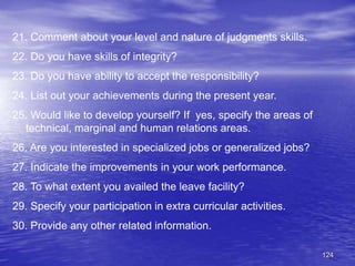 124
21. Comment about your level and nature of judgments skills.
22. Do you have skills of integrity?
23. Do you have ability to accept the responsibility?
24. List out your achievements during the present year.
25. Would like to develop yourself? If yes, specify the areas of
technical, marginal and human relations areas.
26. Are you interested in specialized jobs or generalized jobs?
27. Indicate the improvements in your work performance.
28. To what extent you availed the leave facility?
29. Specify your participation in extra curricular activities.
30. Provide any other related information.
 