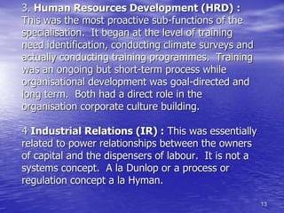 13
3. Human Resources Development (HRD) :
This was the most proactive sub-functions of the
specialisation. It began at the level of training
need identification, conducting climate surveys and
actually conducting training programmes. Training
was an ongoing but short-term process while
organisational development was goal-directed and
long term. Both had a direct role in the
organisation corporate culture building.
4 Industrial Relations (IR) : This was essentially
related to power relationships between the owners
of capital and the dispensers of labour. It is not a
systems concept. A la Dunlop or a process or
regulation concept a la Hyman.
 