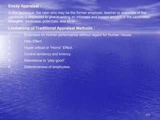 131
Essay Appraisal :
In this technique, the rater who may be the former employer, teacher or associate of the
candidate is requested to give in writing an informed and honest amount of the candidates’
strengths, weakness, potentials, and so on :
Limitations of Traditional Appraisal Methods :
1. Emphasis on Human performance without regard for Human Values.
2. Halo Effect.
3. Hyper critical or “Horns” Effect.
4. Control tendency and briency.
5. Reluctance to “play good”.
6. Defensiveness of employees.
 