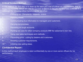132
Critical Incident Method :
In this method the first step is to draw up for each job a list of critical job requirements that is,
those requirements. Which are vital for success or failure on the job. For example in the job of a
salesman the following critical factors may be identified :
1. Following up : Complaints, requests, orders.
2. Planning ahead.
3. Communicating true information to managers and customers.
4. Carrying out promises.
5. Persisting on tough accounts.
6. Pointing out uses for other company products ### the salesman’s own line.
7. Using new sales techniques and methods.
8. Preventing price - cutting by dealers and customers.
9. Knowing customer requirements.
10. Initiating new selling ideas.
Confidential Report :
In this method each employee is rated confidentially by one or more senior officers for his
performance.
 