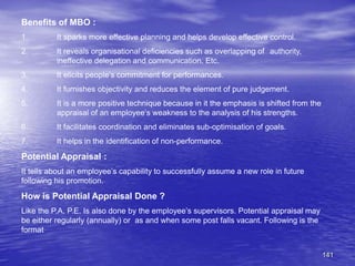 141
Benefits of MBO :
1. It sparks more effective planning and helps develop effective control.
2. It reveals organisational deficiencies such as overlapping of authority,
ineffective delegation and communication. Etc.
3. It elicits people’s commitment for performances.
4. It furnishes objectivity and reduces the element of pure judgement.
5. It is a more positive technique because in it the emphasis is shifted from the
appraisal of an employee’s weakness to the analysis of his strengths.
6. It facilitates coordination and eliminates sub-optimisation of goals.
7. It helps in the identification of non-performance.
Potential Appraisal :
It tells about an employee’s capability to successfully assume a new role in future
following his promotion.
How is Potential Appraisal Done ?
Like the P.A. P.E. Is also done by the employee’s supervisors. Potential appraisal may
be either regularly (annually) or as and when some post falls vacant. Following is the
format
 