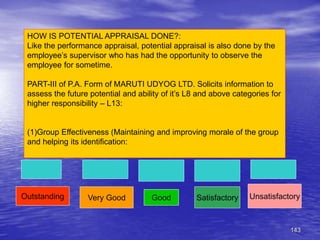 143
HOW IS POTENTIAL APPRAISAL DONE?:
Like the performance appraisal, potential appraisal is also done by the
employee’s supervisor who has had the opportunity to observe the
employee for sometime.
PART-III of P.A. Form of MARUTI UDYOG LTD. Solicits information to
assess the future potential and ability of it’s L8 and above categories for
higher responsibility – L13:
(1)Group Effectiveness (Maintaining and improving morale of the group
and helping its identification:
Outstanding Very Good Good Satisfactory Unsatisfactory
 