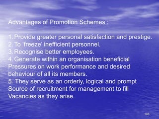 146
Advantages of Promotion Schemes :
1.Provide greater personal satisfaction and prestige.
2.To ‘freeze’ inefficient personnel.
3.Recognise better employees.
4.Generate within an organisation beneficial
Pressures on work performance and desired
behaviour of all its members.
5. They serve as an orderly, logical and prompt
Source of recruitment for management to fill
Vacancies as they arise.
 