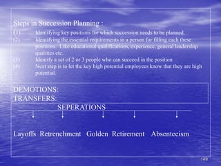 149
Steps in Succession Planning :
(1) Identifying key positions for which succession needs to be planned.
(2) Identifying the essential requirements in a person for filling each these
positions. Like educational qualifications, experience, general leadership
qualities etc.
(3) Identify a set of 2 or 3 people who can succeed in the position
(4) Next step is to let the key high potential employees know that they are high
potential.
DEMOTIONS:
TRANSFERS:
SEPERATIONS
Layoffs Retrenchment Golden Retirement Absenteeism
 