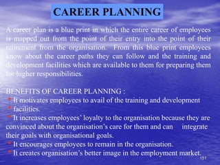 151
CAREER PLANNING
A career plan is a blue print in which the entire career of employees
is mapped out from the point of their entry into the point of their
retirement from the organisation. From this blue print employees
know about the career paths they can follow and the training and
development facilities which are available to them for preparing them
for higher responsibilities.
BENEFITS OF CAREER PLANNING :
It motivates employees to avail of the training and development
facilities.
It increases employees’ loyalty to the organisation because they are
convinced about the organisation’s care for them and can integrate
their goals with organisational goals.
It encourages employees to remain in the organisation.
It creates organisation’s better image in the employment market.
 