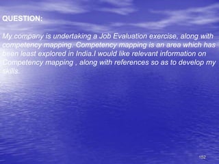 152
QUESTION:
My company is undertaking a Job Evaluation exercise, along with
competency mapping. Competency mapping is an area which has
been least explored in India.I would like relevant information on
Competency mapping , along with references so as to develop my
skills.
 