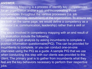 153
ANSWER
Competency Mapping is a process of identify key competencies
for an organization and/or a job and incorporating those
competencies throughout the various processes (i.e. job
evaluation, training, recruitment) of the organization. To ensure we
are both on the same page, we would define a competency as a
behavior (i.e. communication, leadership) rather than a skill or
ability.
The steps involved in competency mapping with an end result of
job evaluation include the following:
1) Conduct a job analysis by asking incumbents to complete a
position information questionnaire(PIQ). This can be provided for
incumbents to complete, or you can conduct one-on-one
interviews using the PIQ as a guide. A sample PIQ that we use
when conducting this step with our clients was provided to this
client. The primary goal is to gather from incumbents what they
feel are the key behaviors necessary to perform their respective
jobs.
 