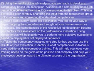 154
2) Using the results of the job analysis, you are ready to develop a
competency based job description. A sample of a competency based job
description generated from the PIQ was provided to this client. This was
developed after carefully analyzing the input from the represented group
of incumbents and converting it to standard competencies.
3) With a competency based job description, you are on your way to
begin mapping the competencies throughout your human resources
processes. The competencies of the respective job description become
your factors for assessment on the performance evaluation. Using
competencies will help guide you to perform more objective evaluations
based on displayed or not displayed behaviors.
4) Taking the competency mapping one step further, you can use the
results of your evaluation to identify in what competencies individuals
need additional development or training. This will help you focus your
training needs on the goals of the position and company and help your
employees develop toward the ultimate success of the organization.
 