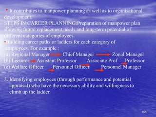 155
It contributes to manpower planning as well as to organisational
development.
STEPS IN CAREER PLANNING:Preparation of manpower plan
showing future replacement needs and long-term potential of
different categories of employees.
•Building career paths or ladders for each category of
employees. For example :
(a) Regional Manager Chief Manager Zonal Manager
(b) Lecturer Assistant Professor Associate Prof Professor
(c) Welfare Officer Personnel Officer Personnel Manager
3. Identifying employees (through performance and potential
appraisal) who have the necessary ability and willingness to
climb up the ladder.
 
