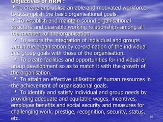 16
Objectives of HRM :
To create and utilise an able and motivated workforce,
to accomplish the basic organisational goals.
 To establish and maintain sound organisational
structure and desirable working relationships among all
the members of the organisation.
 To secure the integration of individual and groups
within the organisation by co-ordination of the individual
and group goals with those of the organisation.
 To create facilities and opportunities for individual or
group development so as to match it with the growth of
the organisation.
 To attain an effective utilisation of human resources in
the achievement of organisational goals.
 To identify and satisfy individual and group needs by
providing adequate and equitable wages, incentives,
employee benefits and social security and measures for
challenging work, prestige, recognition, security, status,
etc.
 