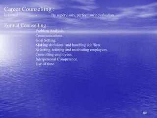 161
Career Counselling :
Informal - By supervisors, performance evaluation
Formal Counselling :
- Problem Analysis.
- Communications.
- Goal Setting.
- Making decisions and handling conflicts.
- Selecting, training and motivating employees.
- Controlling employees.
- Interpersonal Competence.
- Use of time.
 