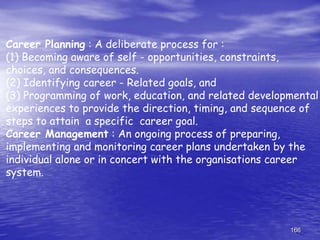 166
Career Planning : A deliberate process for :
(1) Becoming aware of self - opportunities, constraints,
choices, and consequences.
(2) Identifying career - Related goals, and
(3) Programming of work, education, and related developmental
experiences to provide the direction, timing, and sequence of
steps to attain a specific career goal.
Career Management : An ongoing process of preparing,
implementing and monitoring career plans undertaken by the
individual alone or in concert with the organisations career
system.
 