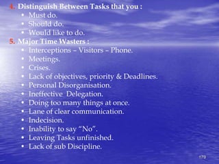 179
4. Distinguish Between Tasks that you :
• Must do.
• Should do.
• Would like to do.
5. Major Time Wasters :
• Interceptions – Visitors – Phone.
• Meetings.
• Crises.
• Lack of objectives, priority & Deadlines.
• Personal Disorganisation.
• Ineffective Delegation.
• Doing too many things at once.
• Lane of clear communication.
• Indecision.
• Inability to say “No”.
• Leaving Tasks unfinished.
• Lack of sub Discipline.
 