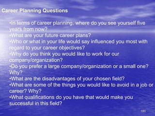 180
Career Planning Questions
•In terms of career planning, where do you see yourself five
years from now?
•What are your future career plans?
•Who or what in your life would say influenced you most with
regard to your career objectives?
•Why do you think you would like to work for our
company/organization?
•Do you prefer a large company/organization or a small one?
Why?
•What are the disadvantages of your chosen field?
•What are some of the things you would like to avoid in a job or
career? Why?
•What qualifications do you have that would make you
successful in this field?
 