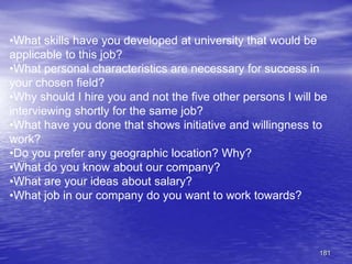 181
•What skills have you developed at university that would be
applicable to this job?
•What personal characteristics are necessary for success in
your chosen field?
•Why should I hire you and not the five other persons I will be
interviewing shortly for the same job?
•What have you done that shows initiative and willingness to
work?
•Do you prefer any geographic location? Why?
•What do you know about our company?
•What are your ideas about salary?
•What job in our company do you want to work towards?
 