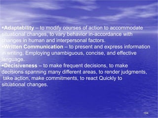 184
Adaptability – to modify courses of action to accommodate
situational changes, to vary behavior in-accordance with
changes in human and interpersonal factors.
Written Communication – to present and express information
in writing, Employing unambiguous, concise, and effective
language.
Decisiveness – to make frequent decisions, to make
decisions spanning many different areas, to render judgments,
take action, make commitments, to react Quickly to
situational changes.
 