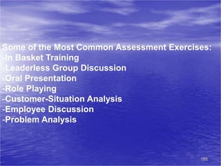 185
Some of the Most Common Assessment Exercises:
-In Basket Training
-Leaderless Group Discussion
-Oral Presentation
-Role Playing
-Customer-Situation Analysis
-Employee Discussion
-Problem Analysis
 