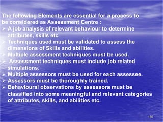 186
The following Elements are essential for a process to
be considered as Assessment Centre :
 A job analysis of relevant behaviour to determine
attributes, skills etc
 Techniques used must be validated to assess the
dimensions of Skills and abilities.
 Multiple assessment techniques must be used.
 Assessment techniques must include job related
simulations.
 Multiple assessors must be used for each assessee.
 Assessors must be thoroughly trained.
 Behavioural observations by assessors must be
classified into some meaningful and relevant categories
of attributes, skills, and abilities etc.
 