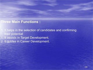 188
Three Main Functions :
1. It helps in the selection of candidates and confirming
their potential
1. It assists in Target Development.
2. It guides in Career Development.
 