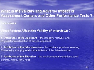 189
What is the Validity and Adverse Impact of
Assessment Centers and Other Performance Tests ? :
Interviews
What Factors Affect the Validity of Interviews ? :
1. Attributes of the Applicant – the integrity, motives, and
Physical characteristics of the job applicant.
2. Attributes of the Interviewer(s) – the motives, previous learning,
Personality, and physical characteristics of the interviewer(s).
3. Attributes of the Situation – the environmental conditions such
as time, noise, light, heat
 