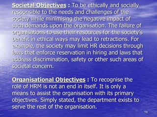 19
Societal Objectives : To be ethically and socially
responsible to the needs and challenges of the
society while minimising the negative impact of
such demands upon the organisation. The failure of
organisations to use their resources for the society’s
benefit in ethical ways may lead to retractions. For
example, the society may limit HR decisions through
laws that enforce reservation in hiring and laws that
address discrimination, safety or other such areas of
societal concern.
Organisational Objectives : To recognise the
role of HRM is not an end in itself. It is only a
means to assist the organisation with its primary
objectives. Simply stated, the department exists to
serve the rest of the organisation.
 