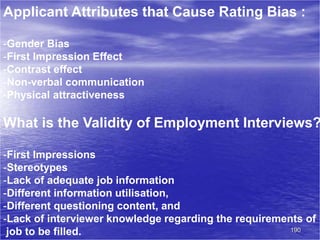 190
Applicant Attributes that Cause Rating Bias :
-Gender Bias
-First Impression Effect
-Contrast effect
-Non-verbal communication
-Physical attractiveness
What is the Validity of Employment Interviews?
-First Impressions
-Stereotypes
-Lack of adequate job information
-Different information utilisation,
-Different questioning content, and
-Lack of interviewer knowledge regarding the requirements of
job to be filled.
 