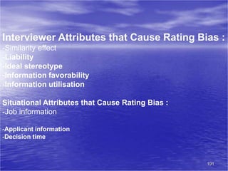 191
Interviewer Attributes that Cause Rating Bias :
-Similarity effect
-Liability
-Ideal stereotype
-Information favorability
-Information utilisation
Situational Attributes that Cause Rating Bias :
-Job information
-Applicant information
-Decision time
 