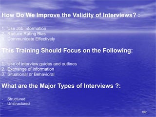 192
How Do We Improve the Validity of Interviews? :
1. Use Job Information
2. Reduce Rating Bias
3. Communicate Effectively
This Training Should Focus on the Following:
1. Use of interview guides and outlines
2. Exchange of information
3. Situational or Behavioral
What are the Major Types of Interviews ?:
- Structured
- Unstructured
 