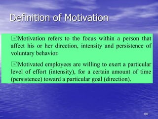 197
Definition of Motivation
Motivation refers to the focus within a person that
affect his or her direction, intensity and persistence of
voluntary behavior.
Motivated employees are willing to exert a particular
level of effort (intensity), for a certain amount of time
(persistence) toward a particular goal (direction).
 