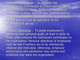 20
Functional Objectives : To maintain the
department’s contribution at a level appropriate to
the organsiation’s needs. Resources are wasted
when HRM is either more or lees sophisticated to
suit the organisation’s demands. The department’s
level of service must be tailored to fit the
organisation it serves.
Personal Objectives : To assist employees in
achieving their personal goals, at least in-sofar as
these goals enhance the individual’s contribution to
the organisation. Personal objectives of employees
must be met if workers are to be maintained,
retained and motivated. Otherwise, employee
performance and satisfaction may decline and
employee may leave the organisation.
 