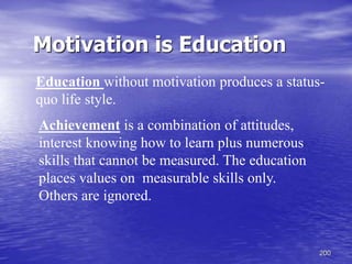 200
Achievement is a combination of attitudes,
interest knowing how to learn plus numerous
skills that cannot be measured. The education
places values on measurable skills only.
Others are ignored.
Motivation is Education
Education without motivation produces a status-
quo life style.
 